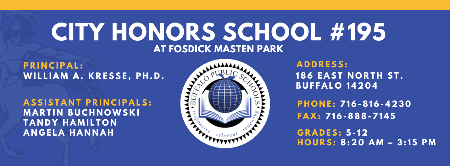 City Honors School #195 at Fosdick Masten Park  Princplal: William A. Kresse, Ph. D. Assistant Principals: Martin Buchnowski, Tandy Hamilton, Angela Hannah  Address:   186 eAST nORTH sT. Buffalo 14204  Phone: 716-816-4230 FAx: 716-888-7145  grades: 5-12   hours: 8:20 am – 3:15 pm