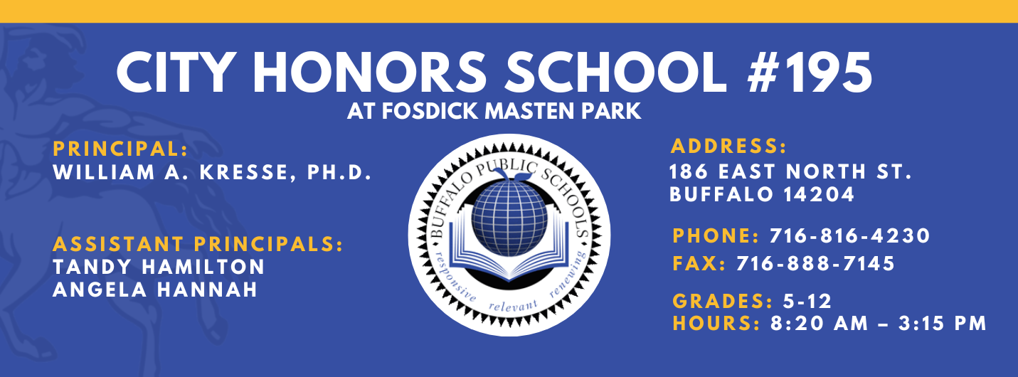 City Honors School #195 at Fosdick Masten Park  Principal: William A. Kresse, Ph. D. Assistant Principals:  Tandy Hamilton, Angela Hannah  Address:   186 eAST nORTH sT. Buffalo 14204  Phone: 716-816-4230 FAx: 716-888-7145  grades: 5-12   hours: 8:20 am – 3:15 pm