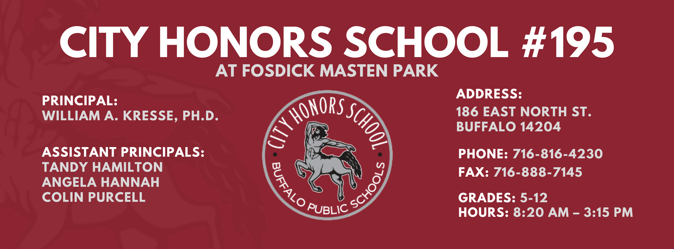 City Honors School #195 at Fosdick Masten Park  Principal: William A. Kresse, Ph. D. Assistant Principals:  Tandy Hamilton, Angela Hannah , Colin Purcell Address:   186 eAST nORTH sT. Buffalo 14204  Phone: 716-816-4230 FAx: 716-888-7145  grades: 5-12   hours: 8:20 am – 3:15 pm