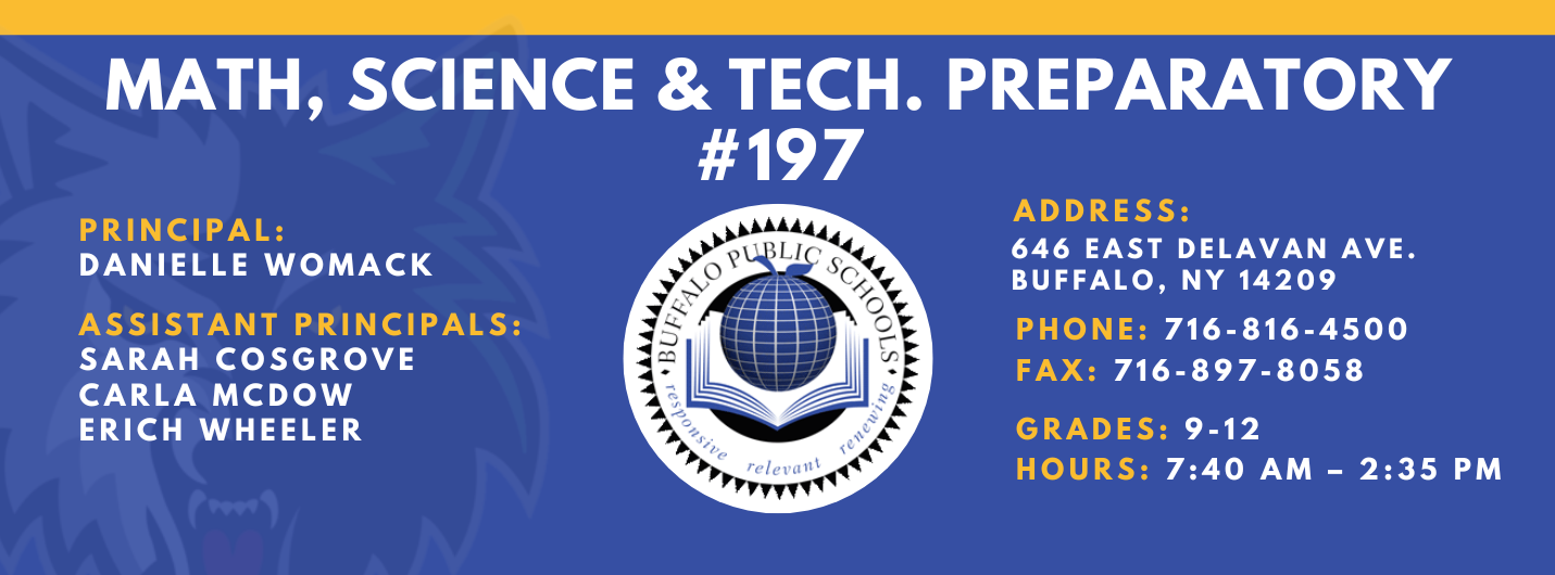 Math, Science & Tech. Preparatory #197  Principal:  Danielle Womack Assistant Principals:  Sarah Cosgrove Carla McDow Erich Wheeler    Address: 646 East Delavan Ave. Buffalo, NY 14209  Phone: 716-816-4500 FAx: 716-897-8058     grades: 9-12     hours: 7:40 am – 2:35 pm