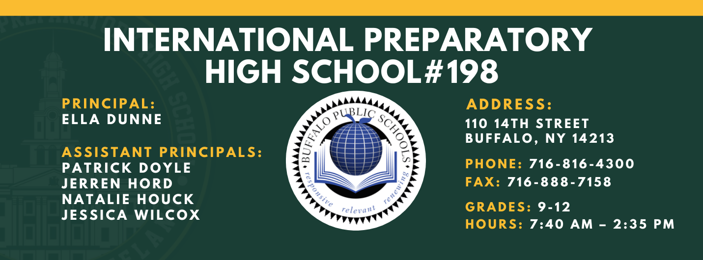 INTERNATIONAL PREPARATORY SCHOOL  PRINCIPAL:  ELLA DUNNE  ASSISTANT PRINCIPALS:  PATRICK DOYLE , Jerren Hord,  NATALIE HOUCK , JESSICA WILCOX  #198  ADDRESS:  110 14TH STREET  BUFFALO, NY 14213  PHONE: 716-816-4300  FAX: 716-888-7158  GRADES: 9-12  HOURS: 7:40 AM - 2:35 PM 