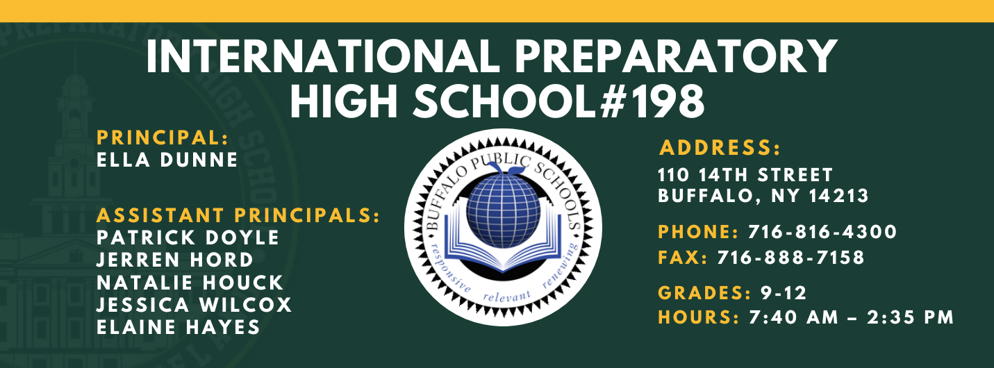 INTERNATIONAL PREPARATORY SCHOOL  PRINCIPAL:  ELLA DUNNE  ASSISTANT PRINCIPALS:  PATRICK DOYLE , Jerren Hord,  NATALIE HOUCK , JESSICA WILCOX , Elaine Hayes  #198  ADDRESS:  110 14TH STREET  BUFFALO, NY 14213  PHONE: 716-816-4300  FAX: 716-888-7158  GRADES: 9-12  HOURS: 7:40 AM - 2:35 PM 