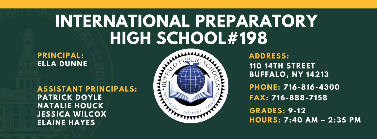 INTERNATIONAL PREPARATORY SCHOOL  PRINCIPAL:  ELLA DUNNE  ASSISTANT PRINCIPALS:  PATRICK DOYLE ,  NATALIE HOUCK , JESSICA WILCOX , Elaine Hayes  #198  ADDRESS:  110 14TH STREET  BUFFALO, NY 14213  PHONE: 716-816-4300  FAX: 716-888-7158  GRADES: 9-12  HOURS: 7:40 AM - 2:35 PM 