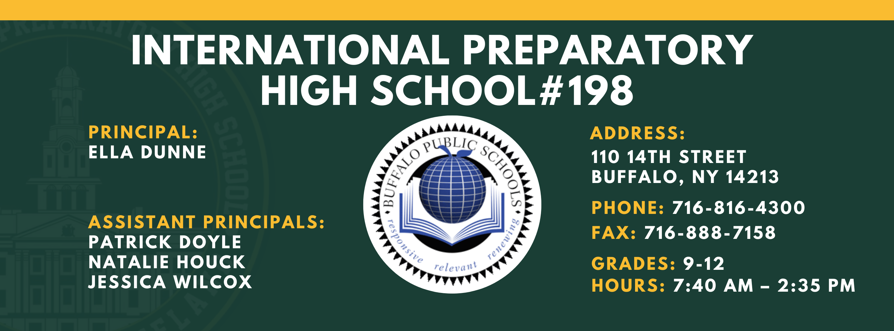 INTERNATIONAL PREPARATORY SCHOOL  PRINCIPAL:  ELLA DUNNE  ASSISTANT PRINCIPALS:  PATRICK DOYLE ,  NATALIE HOUCK , JESSICA WILCOX   #198  ADDRESS:  110 14TH STREET  BUFFALO, NY 14213  PHONE: 716-816-4300  FAX: 716-888-7158  GRADES: 9-12  HOURS: 7:40 AM - 2:35 PM 