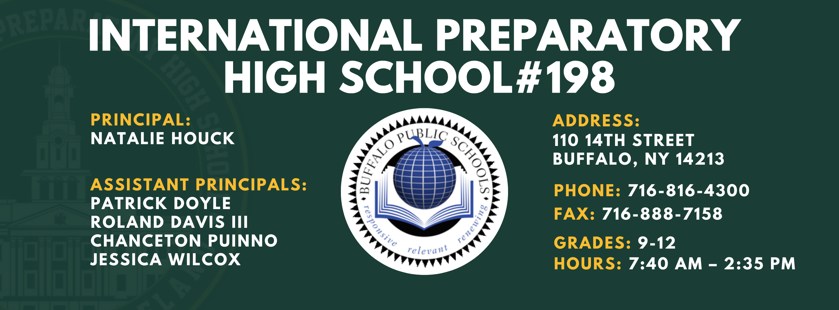 INTERNATIONAL PREPARATORY SCHOOL  PRINCIPAL:  Natalie Houck ASSISTANT PRINCIPALS:  PATRICK DOYLE ,  NATALIE HOUCK , JESSICA WILCOX, Chanceton Puinno, Roland Davis III   #198  ADDRESS:  110 14TH STREET  BUFFALO, NY 14213  PHONE: 716-816-4300  FAX: 716-888-7158  GRADES: 9-12  HOURS: 7:40 AM - 2:35 PM 
