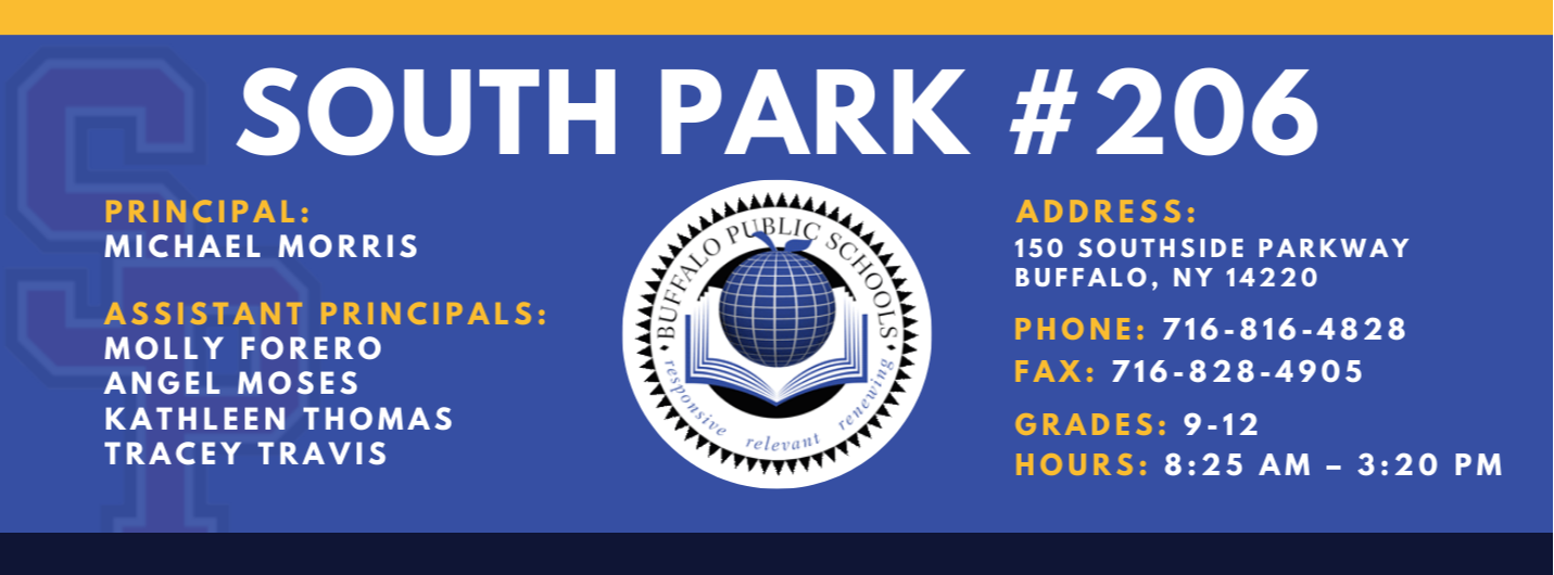 PRINCIPAL:  MICHAEL MORRIS  ASSISTANT PRINCIPALS:  MOLLY FORERO  ANGEL MOSES  KATHLEEN THOMAS  TRACEY TRAVIS  SOUTH PARK #206  relettait\  ADDRESS:  150 SOUTHSIDE PARKWAY  BUFFALO, NY 14220  PHONE: 716-816-4828  FAX: 716-828-4905  GRADES: 9-12  HOURS: 8:25 AM - 3:20 PM 