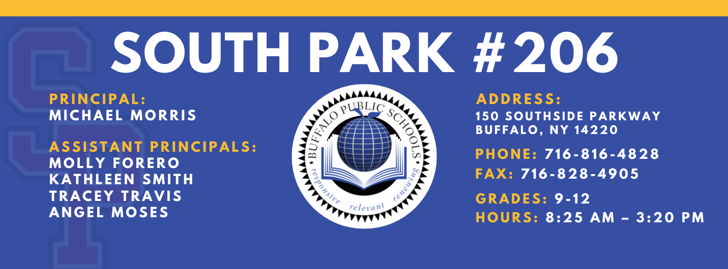 PRINCIPAL:  MICHAEL MORRIS  ASSISTANT PRINCIPALS:  MOLLY FORERO  ANGEL MOSES  KATHLEEN Smith  TRACEY TRAVIS  SOUTH PARK #206  relettait\  ADDRESS:  150 SOUTHSIDE PARKWAY  BUFFALO, NY 14220  PHONE: 716-816-4828  FAX: 716-828-4905  GRADES: 9-12  HOURS: 8:25 AM - 3:20 PM 