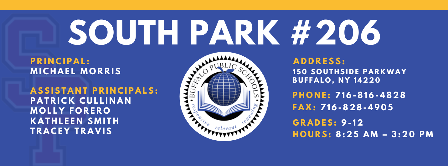 PRINCIPAL:  MICHAEL MORRIS  ASSISTANT PRINCIPALS:  Patrick Cullinan MOLLY FORERO   KATHLEEN Smith  TRACEY TRAVIS  SOUTH PARK #206  relettait\  ADDRESS:  150 SOUTHSIDE PARKWAY  BUFFALO, NY 14220  PHONE: 716-816-4828  FAX: 716-828-4905  GRADES: 9-12  HOURS: 8:25 AM - 3:20 PM 