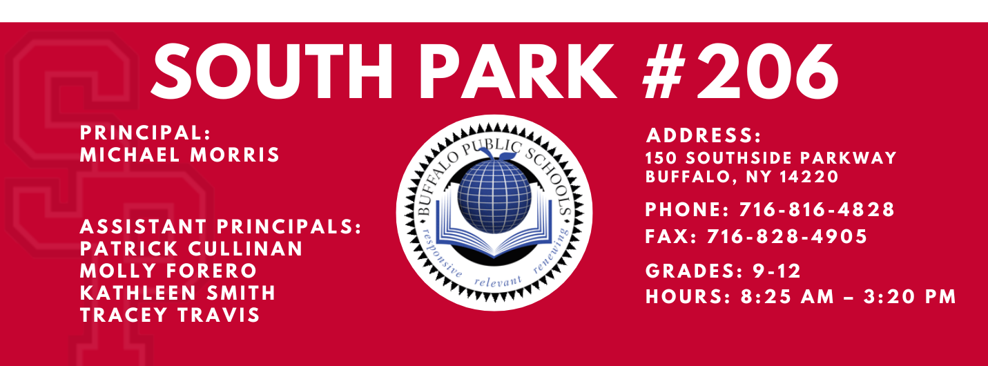 PRINCIPAL:  MICHAEL MORRIS  ASSISTANT PRINCIPALS:  Patrick Cullinan MOLLY FORERO   KATHLEEN Smith  TRACEY TRAVIS  SOUTH PARK #206  relettait\  ADDRESS:  150 SOUTHSIDE PARKWAY  BUFFALO, NY 14220  PHONE: 716-816-4828  FAX: 716-828-4905  GRADES: 9-12  HOURS: 8:25 AM - 3:20 PM 