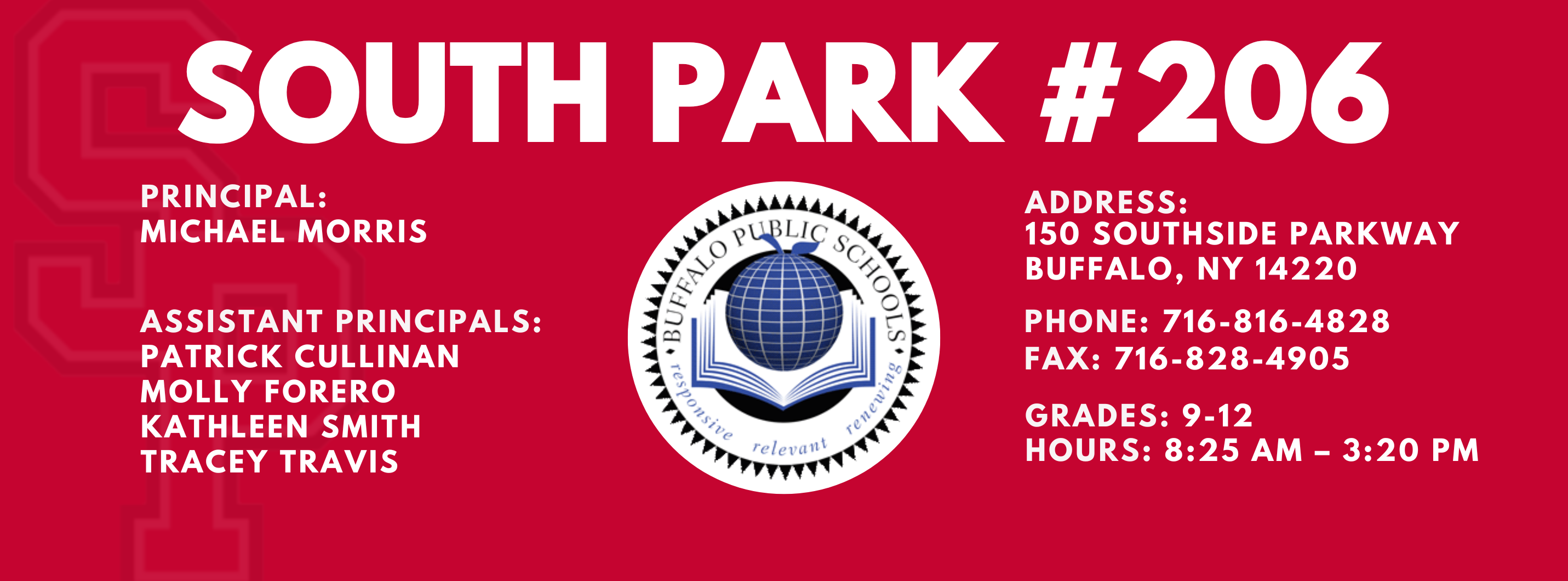 PRINCIPAL:  MICHAEL MORRIS  ASSISTANT PRINCIPALS:  Patrick Cullinan MOLLY FORERO   KATHLEEN Smith  TRACEY TRAVIS  SOUTH PARK #206  relettait\  ADDRESS:  150 SOUTHSIDE PARKWAY  BUFFALO, NY 14220  PHONE: 716-816-4828  FAX: 716-828-4905  GRADES: 9-12  HOURS: 8:25 AM - 3:20 PM 
