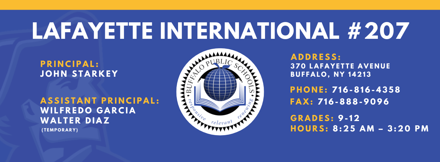 Lafayette International School,Principal:  John Starkey, Assistant Principal:  Wilfredo Garcia  Janice  BowdeN Walter Diaz,  Address: 370 lafayette Avenue Buffalo, NY 14213,  Phone: 716-816-4358 FAx: 716-888-7096 grades: 9-12,  hours: 8:25 am – 3:20 pm