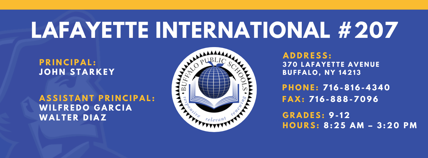 Lafayette International School,Principal:  John Starkey, Assistant Principal:  Wilfredo Garcia  Janice  BowdeN Walter Diaz,  Address: 370 lafayette Avenue Buffalo, NY 14213,  Phone: 716-816-4340 FAx: 716-888-7096 grades: 9-12,  hours: 8:25 am – 3:20 pm