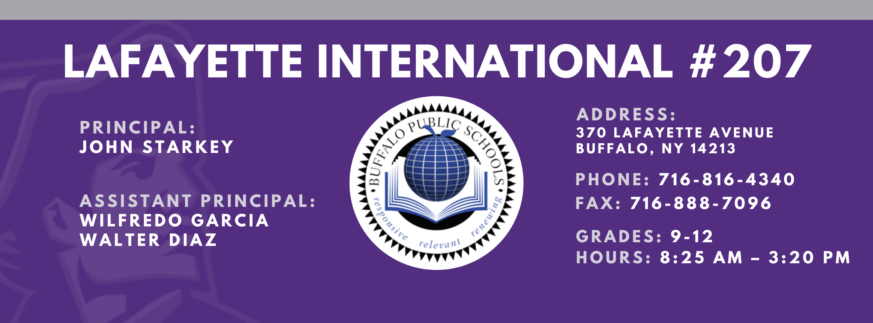 Lafayette International School,Principal:  John Starkey, Assistant Principal:  Wilfredo Garcia  Janice  BowdeN Walter Diaz,  Address: 370 lafayette Avenue Buffalo, NY 14213,  Phone: 716-816-4340 FAx: 716-888-7096 grades: 9-12,  hours: 8:25 am – 3:20 pm