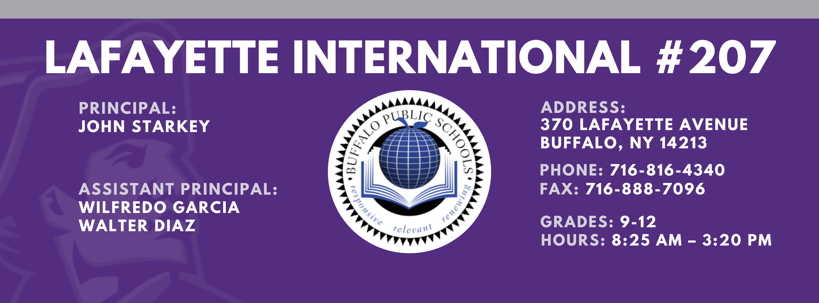 Lafayette International School,Principal:  John Starkey, Assistant Principal:  Wilfredo Garcia  Janice  BowdeN Walter Diaz,  Address: 370 lafayette Avenue Buffalo, NY 14213,  Phone: 716-816-4340 FAx: 716-888-7096 grades: 9-12,  hours: 8:25 am – 3:20 pm