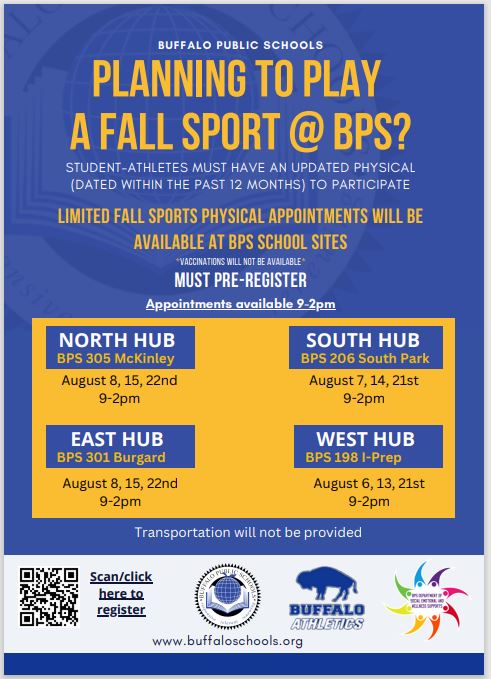 Planning to play a fall sport @ BPS? Student-Athletes must have an updated physical (dated within the past 12 months) to participate. Limited fall sports physical appointments will be available to BPS school sites. *Vaccinations will not be available* MUST pre-register. Appointments available 9-2pm. North Hub BPS 305 Mckinley August 8, 15, 22nd 9-2. South Hub BPS 206 South Park August7, 14, 21st 9-2pm. East Hub BPS 301 Burgard August 8, 15, 22nd 9-2pm. West Hub BPS 198 I-Prep August 6, 13, 21st 9-2p. Transportation will not be provided. 