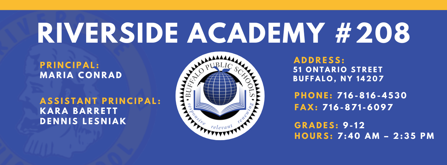 RIVERSIDE ACADEMY #208  PRINCIPAL:  MARIA CONRAD  ASSISTANT PRINCIPAL:  KARA BARRETT  Dennis Lesniak ADDRESS:  51 ONTARIO STREET  BUFFALO, NY 14207  PHONE: 716-816-4530  FAX: 716-871-6097  GRADES: 9-12  HOURS: 7:40 AM - 2:35 PM 