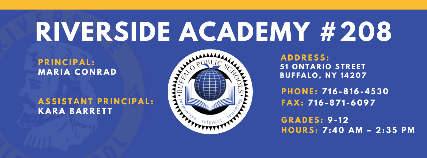 RIVERSIDE ACADEMY #208  PRINCIPAL:  MARIA CONRAD  ASSISTANT PRINCIPAL:  KARA BARRETT  ADDRESS:  51 ONTARIO STREET  BUFFALO, NY 14207  PHONE: 716-816-4530  FAX: 716-871-6097  GRADES: 9-12  HOURS: 7:40 AM - 2:35 PM 
