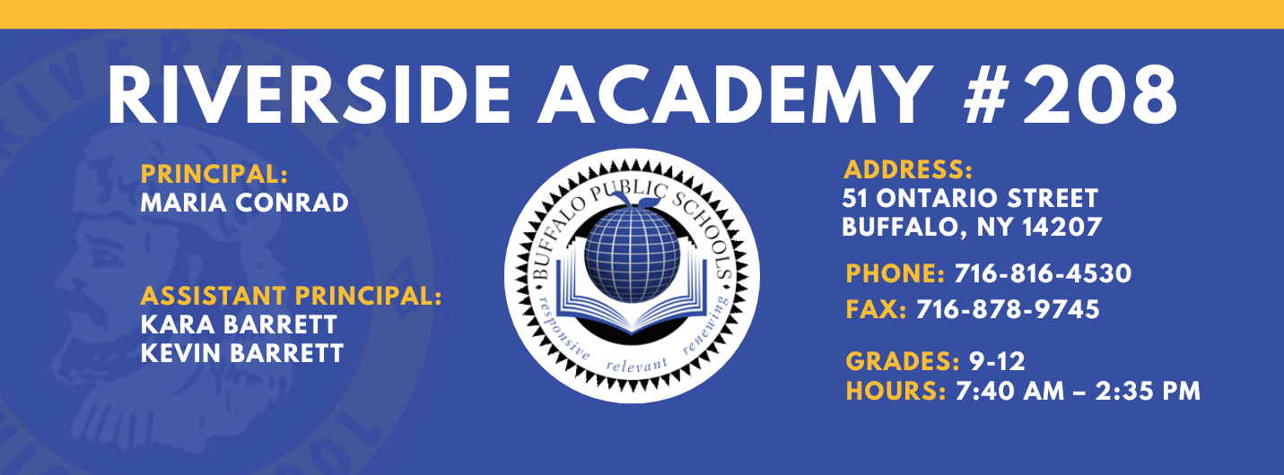 RIVERSIDE ACADEMY #208  PRINCIPAL:  MARIA CONRAD  ASSISTANT PRINCIPAL:  KARA BARRETT , Kevin Barrett  ADDRESS:  51 ONTARIO STREET  BUFFALO, NY 14207  PHONE: 716-816-4530  FAX: 716-871-6097  GRADES: 9-12  HOURS: 7:40 AM - 2:35 PM 