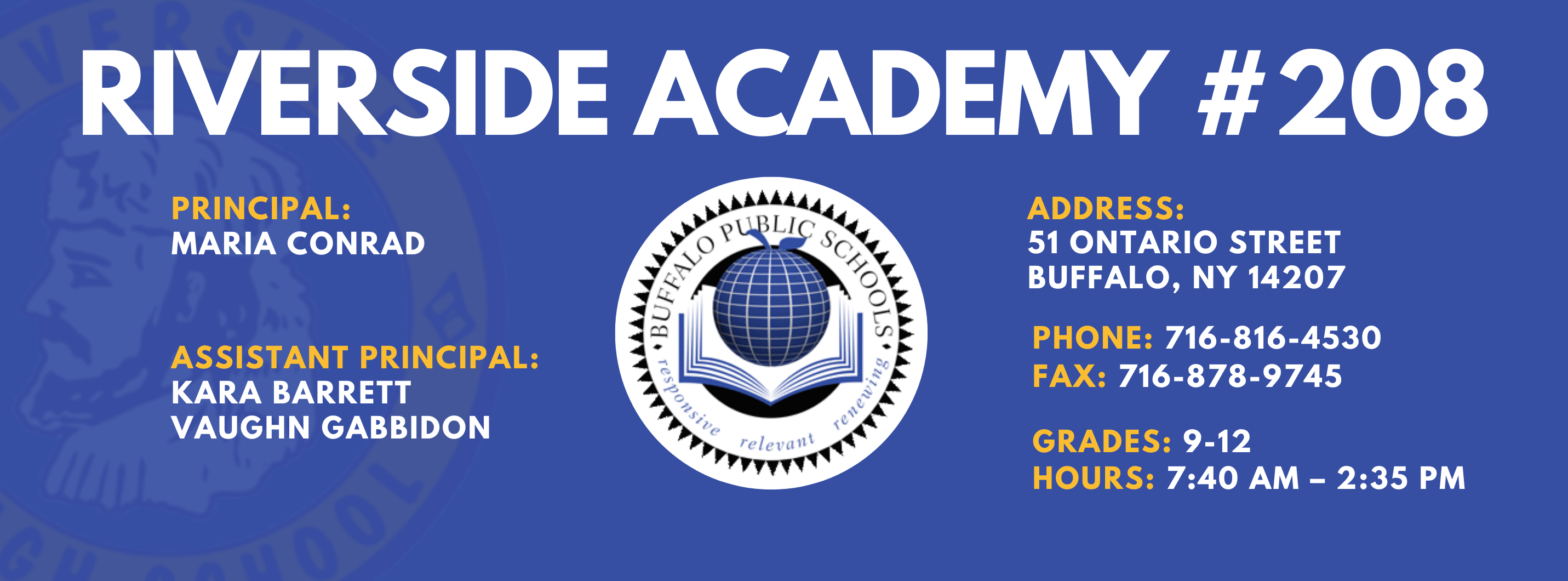 RIVERSIDE ACADEMY #208  PRINCIPAL:  MARIA CONRAD  ASSISTANT PRINCIPAL:  KARA BARRETT, Vaughn Gabbidon,   ADDRESS:  51 ONTARIO STREET  BUFFALO, NY 14207  PHONE: 716-816-4530  FAX: 716-871-6097  GRADES: 9-12  HOURS: 7:40 AM - 2:35 PM 
