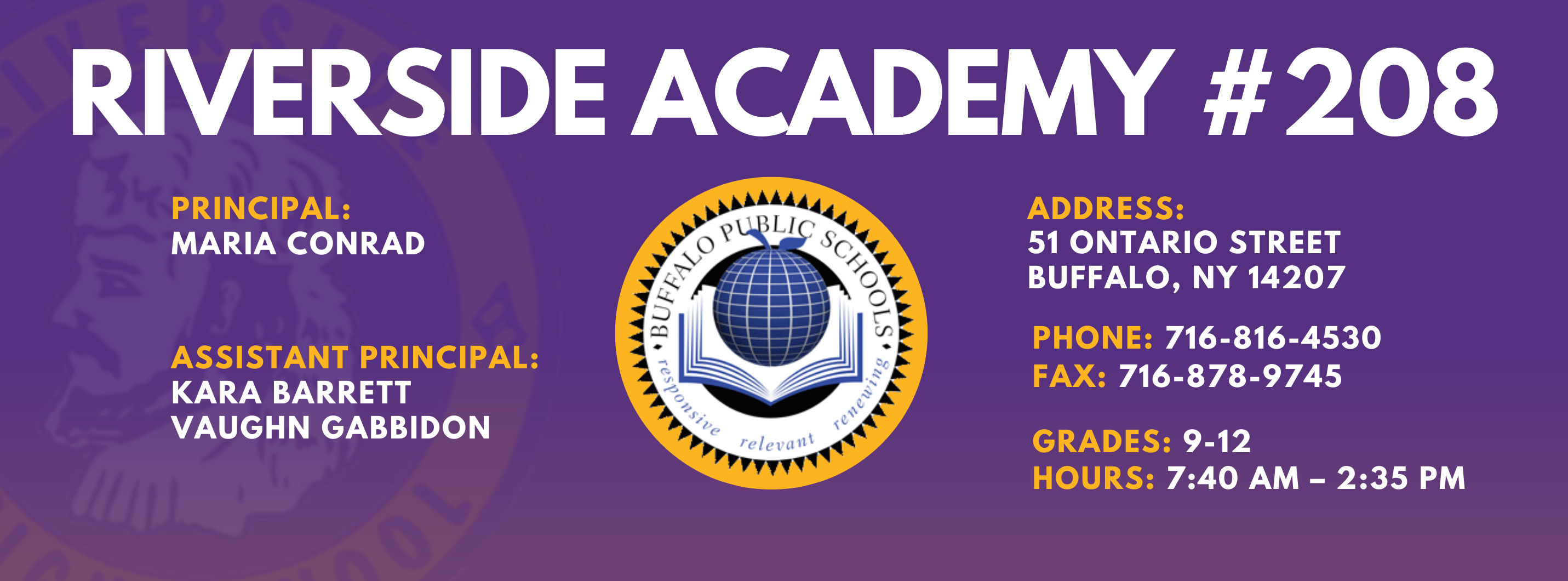 RIVERSIDE ACADEMY #208  PRINCIPAL:  MARIA CONRAD  ASSISTANT PRINCIPAL:  KARA BARRETT, Vaughn Gabbidon,   ADDRESS:  51 ONTARIO STREET  BUFFALO, NY 14207  PHONE: 716-816-4530  FAX: 716-871-6097  GRADES: 9-12  HOURS: 7:40 AM - 2:35 PM 