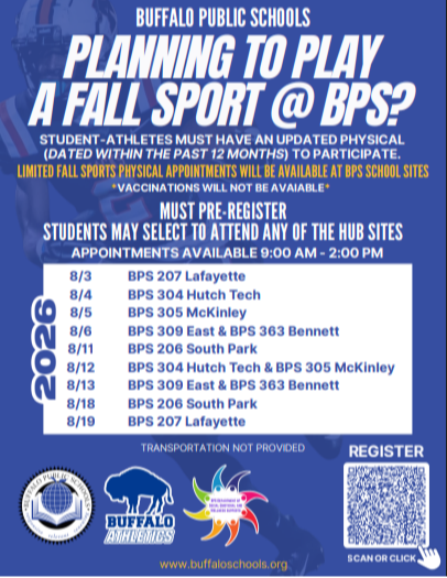 BUFFALO PUBLIC SCHOOLS PLANNING TO PLAY A FALL SPORT @ BPS? STUDENT-ATHLETES MUST HAVE AN UPDATED PHYSICAL (DATED WITHIN THE PAST 12 MONTHS) TO PARTICIPATE. LIMITED FALL SPORTS PHYSICAL APPOINTMENTS WILL BE AVAILABLE AT BPS SCHOOL SITES *VACCINATIONS WILL NOT BE AVAIABLE* MUST PRE-REGISTER STUDENTS MAY SELECT TO ATTEND ANY OF THE HUB SITES APPOINTMENTS AVAILABLE 9:00 AM - 2:00 PM TRANSPORTATION NOT PROVIDED REGISTER www.buffaloschools.org SCAN OR CLICK