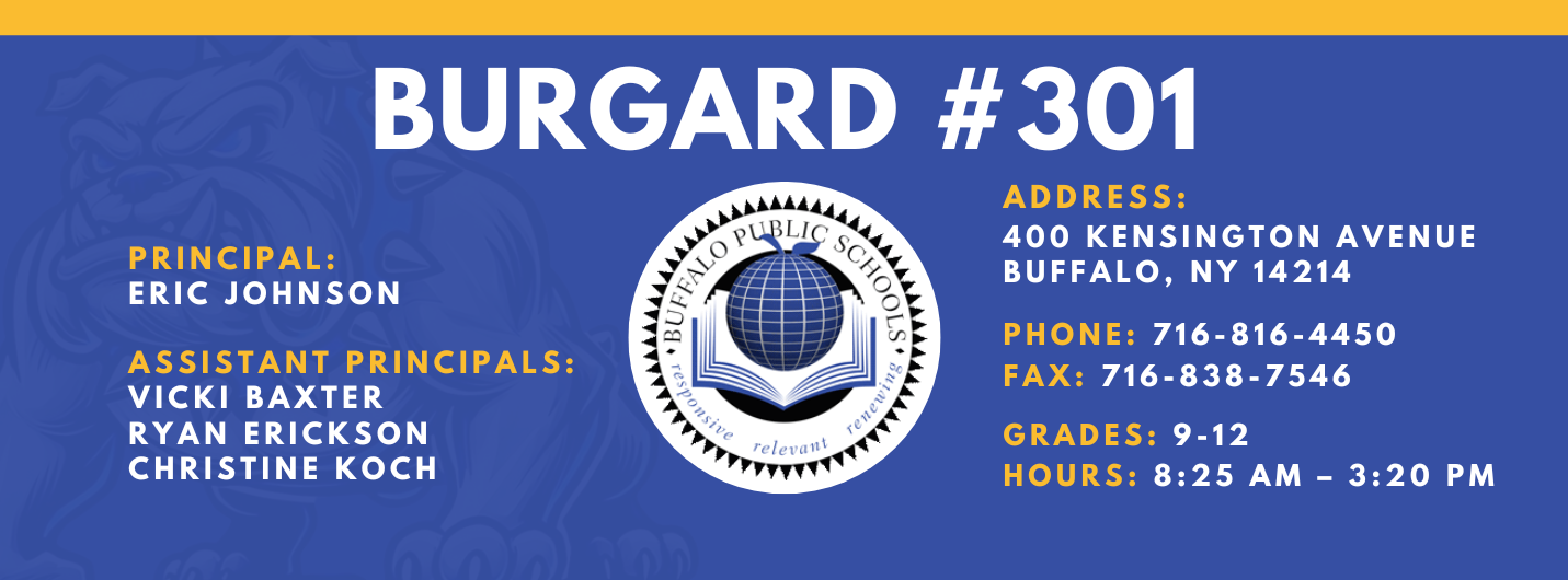 Burgard #301 Principal:  Eric Johnson,  Assistant Principals:  Vicki Baxter Ryan Erickson Christine Koch , Address:  400 Kensington Avenue Buffalo, NY 14214,  Phone: 716-816-4450 FAx: 716-838-7546,  grades: 9-12,  hours: 8:25 am – 3:20 pm