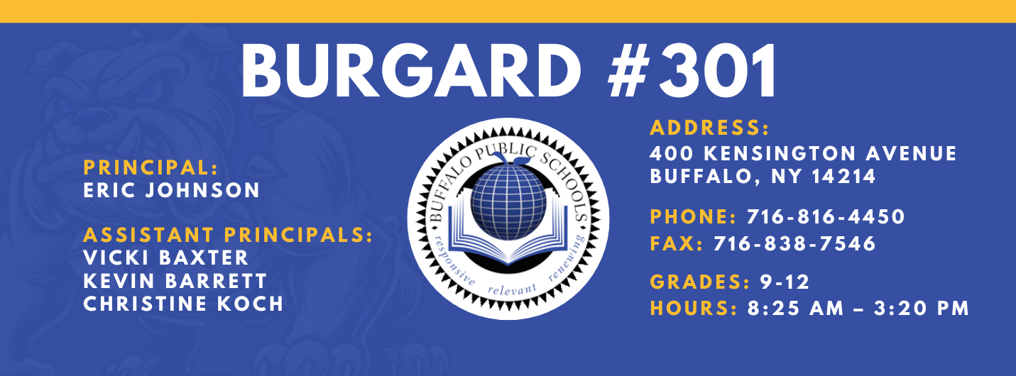 Burgard #301 Principal:  Eric Johnson,  Assistant Principals:  Vicki Baxter Kevin Barrett Christine Koch , Address:  400 Kensington Avenue Buffalo, NY 14214,  Phone: 716-816-4450 FAx: 716-838-7546,  grades: 9-12,  hours: 8:25 am – 3:20 pm