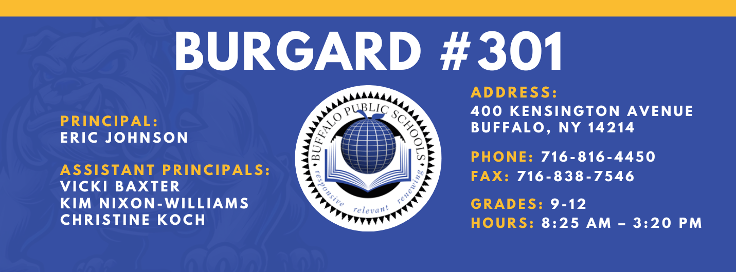 Burgard #301 Principal:  Eric Johnson,  Assistant Principals:  Vicki Baxter Kim Nixon-WilliamsChristine Koch , Address:  400 Kensington Avenue Buffalo, NY 14214,  Phone: 716-816-4450 FAx: 716-838-7546,  grades: 9-12,  hours: 8:25 am – 3:20 pm