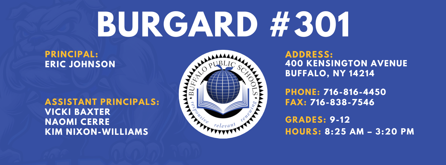 Burgard #301 Principal:  Eric Johnson,  Assistant Principals:  Vicki Baxter Kim Nixon-Williams, Naomi Cerre  , Address:  400 Kensington Avenue Buffalo, NY 14214,  Phone: 716-816-4450 FAx: 716-838-7546,  grades: 9-12,  hours: 8:25 am – 3:20 pm