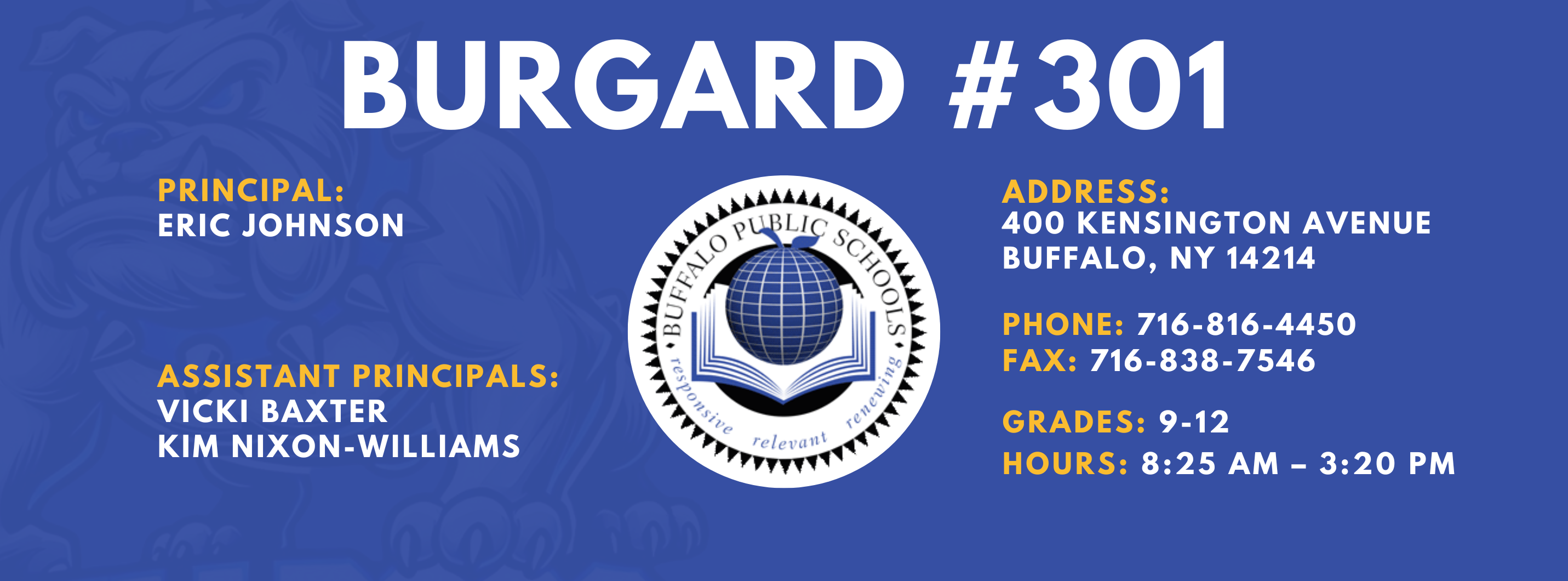 Burgard #301 Principal:  Eric Johnson,  Assistant Principals:  Vicki Baxter Kim Nixon-Williams,  Address:  400 Kensington Avenue Buffalo, NY 14214,  Phone: 716-816-4450 FAx: 716-838-7546,  grades: 9-12,  hours: 8:25 am – 3:20 pm