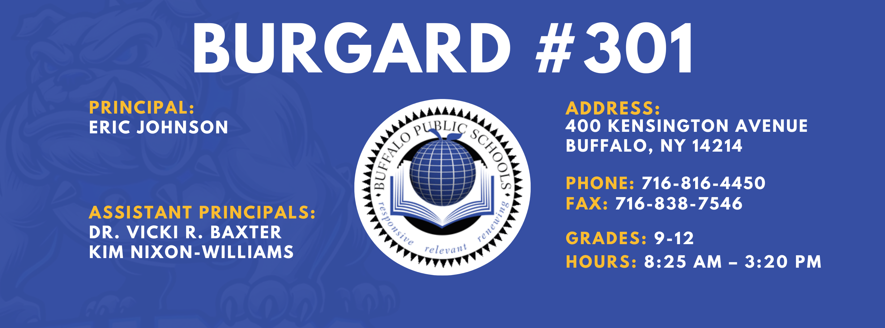 Burgard #301 Principal:  Eric Johnson,  Assistant Principals:  Dr. Vicki R. Baxter  Kim Nixon-Williams,  Address:  400 Kensington Avenue Buffalo, NY 14214,  Phone: 716-816-4450 FAx: 716-838-7546,  grades: 9-12,  hours: 8:25 am – 3:20 pm