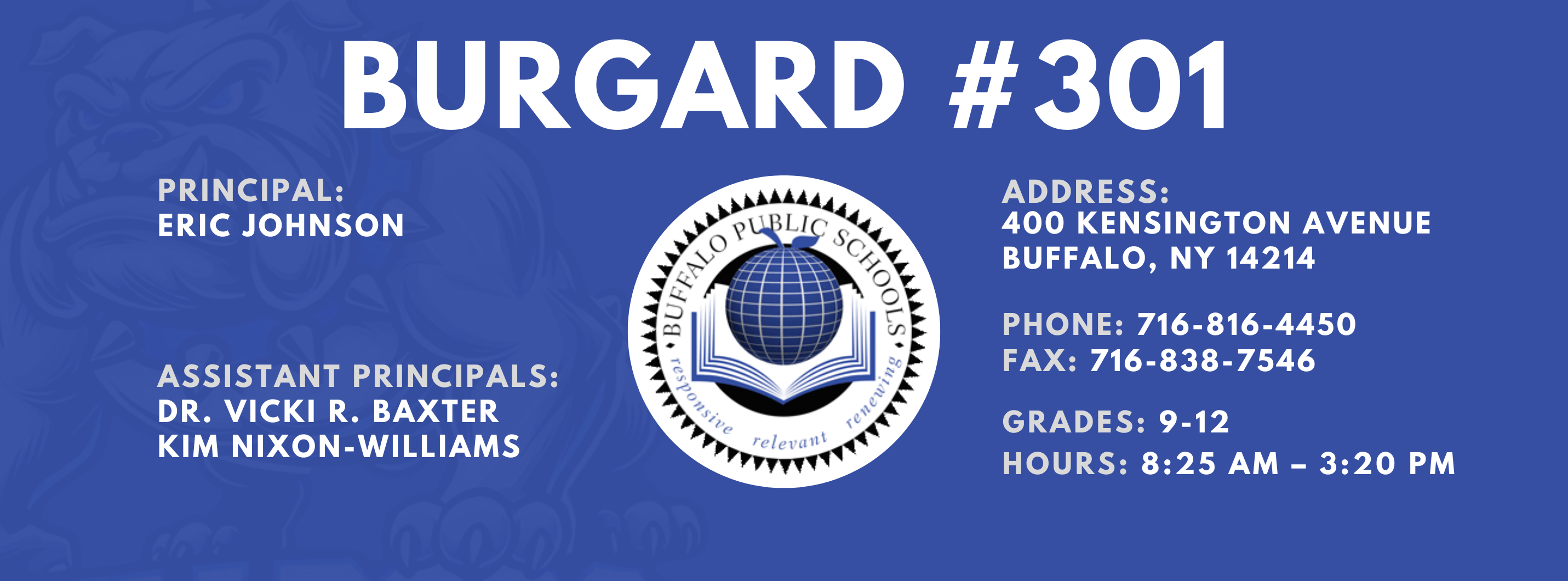 Burgard #301 Principal:  Eric Johnson,  Assistant Principals:  Dr. Vicki R. Baxter  Kim Nixon-Williams,  Address:  400 Kensington Avenue Buffalo, NY 14214,  Phone: 716-816-4450 FAx: 716-838-7546,  grades: 9-12,  hours: 8:25 am – 3:20 pm