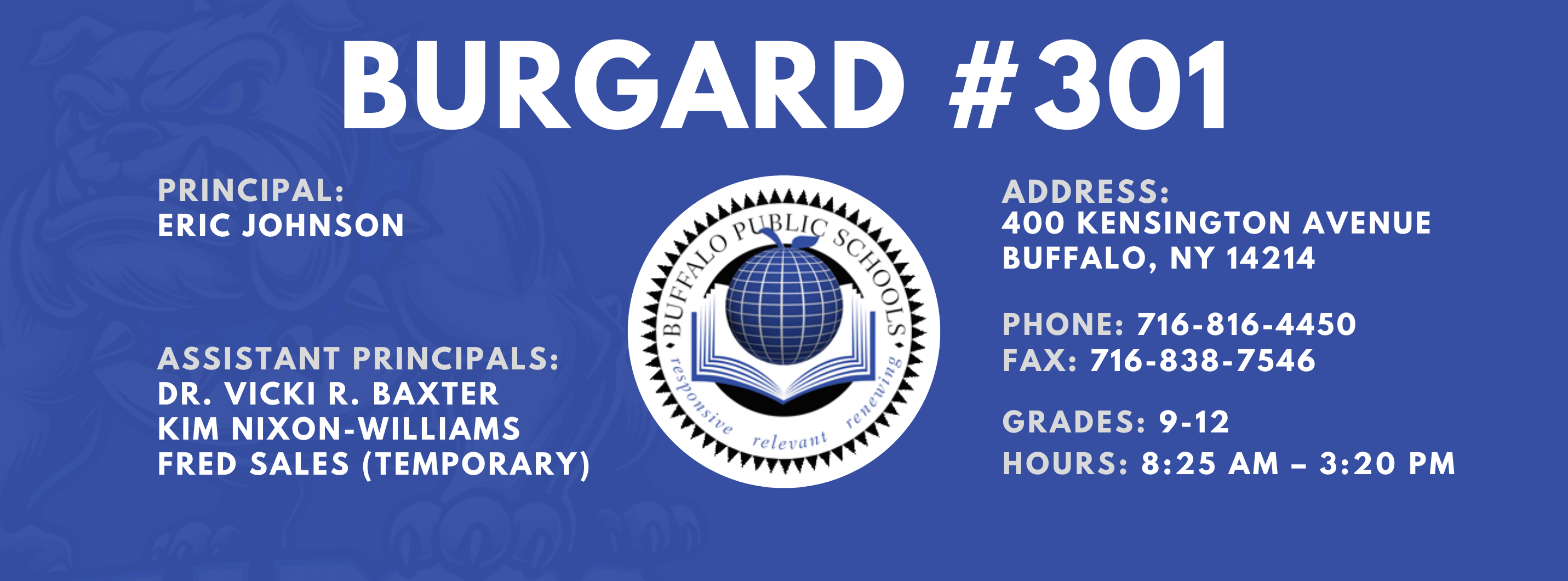 Burgard #301 Principal:  Eric Johnson,  Assistant Principals:  Dr. Vicki R. Baxter  Kim Nixon-Williams,  Fred Sales Address:  400 Kensington Avenue Buffalo, NY 14214,  Phone: 716-816-4450 FAx: 716-838-7546,  grades: 9-12,  hours: 8:25 am – 3:20 pm