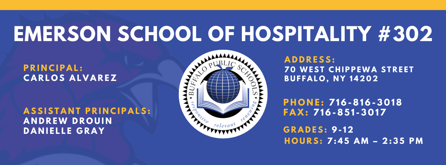 EMERSON SCHOOL OF HOSPITALITY #302  PRINCIPAL: Carlos Alvarez ASSISTANT PRINCIPALS:  ANDREW DROUIN , Danielle Gray ADDRESS:  70 WEST CHIPPEWA STREET  BUFFALO, NY 14202  PHONE: 716-816-3018  FAX: 716-851-3017  GRADES: 9-12  HOURS: 7:45 AM - 2:35 PM 