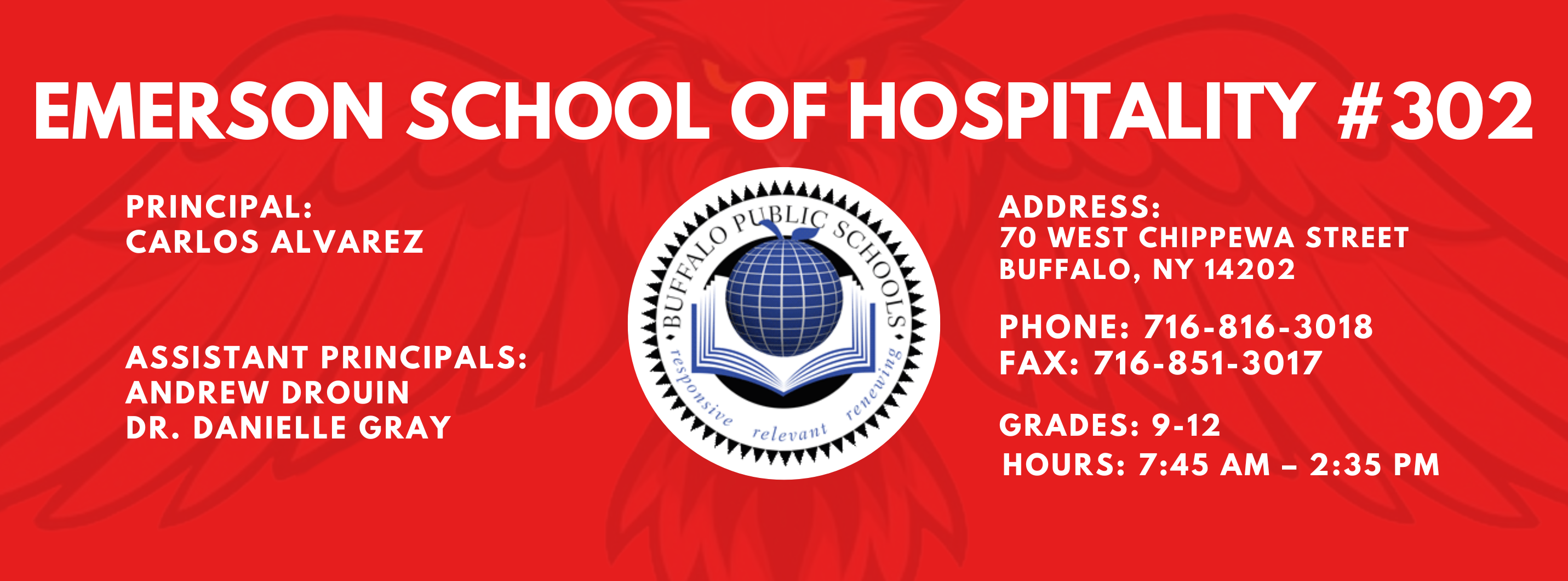 EMERSON SCHOOL OF HOSPITALITY #302  PRINCIPAL: Carlos Alvarez ASSISTANT PRINCIPALS:  ANDREW DROUIN , Danielle Gray ADDRESS:  70 WEST CHIPPEWA STREET  BUFFALO, NY 14202  PHONE: 716-816-3018  FAX: 716-851-3017  GRADES: 9-12  HOURS: 7:45 AM - 2:35 PM 