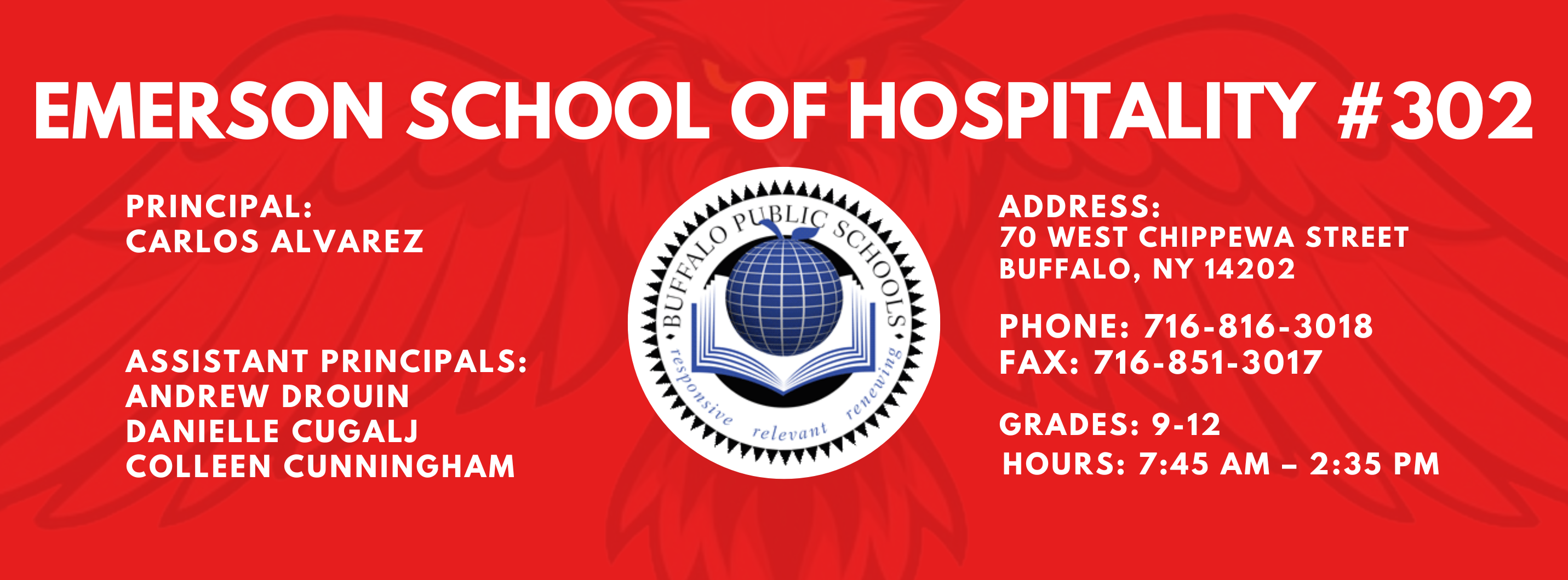EMERSON SCHOOL OF HOSPITALITY #302  PRINCIPAL: Carlos Alvarez ASSISTANT PRINCIPALS:  Andrew Drouin Danielle Cugalj  Colleen Cunningham ADDRESS:  70 WEST CHIPPEWA STREET  BUFFALO, NY 14202  PHONE: 716-816-3018  FAX: 716-851-3017  GRADES: 9-12  HOURS: 7:45 AM - 2:35 PM 