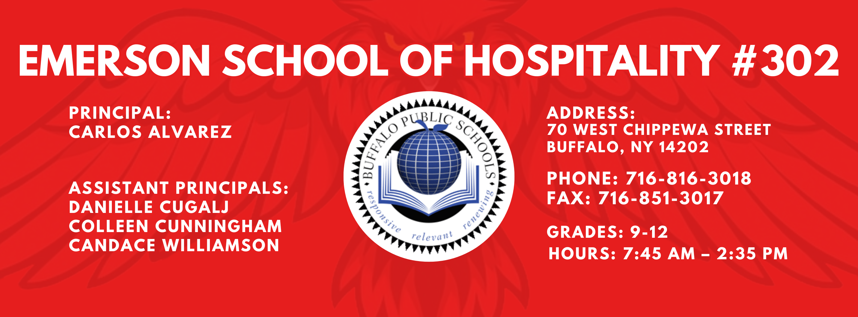 EMERSON SCHOOL OF HOSPITALITY #302  PRINCIPAL: Carlos Alvarez ASSISTANT PRINCIPALS:  Danielle Cugalj,  Colleen Cunningham, Candace Williamson ADDRESS:  70 WEST CHIPPEWA STREET  BUFFALO, NY 14202  PHONE: 716-816-3018  FAX: 716-851-3017  GRADES: 9-12  HOURS: 7:45 AM - 2:35 PM 