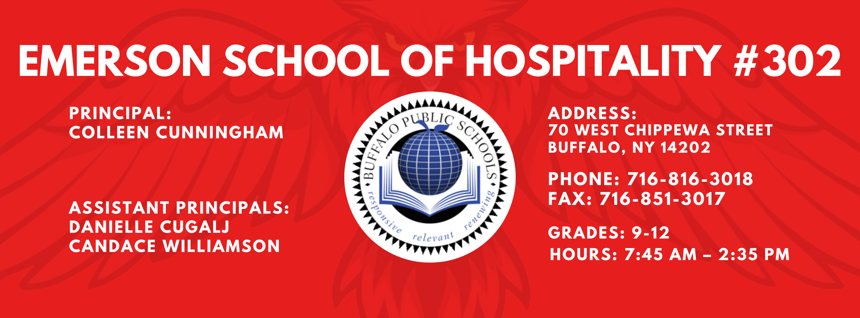 EMERSON SCHOOL OF HOSPITALITY #302  PRINCIPAL: Colleen Cunningham  ASSISTANT PRINCIPALS:  Danielle Cugalj,  Candace Williamson ADDRESS:  70 WEST CHIPPEWA STREET  BUFFALO, NY 14202  PHONE: 716-816-3018  FAX: 716-851-3017  GRADES: 9-12  HOURS: 7:45 AM - 2:35 PM 