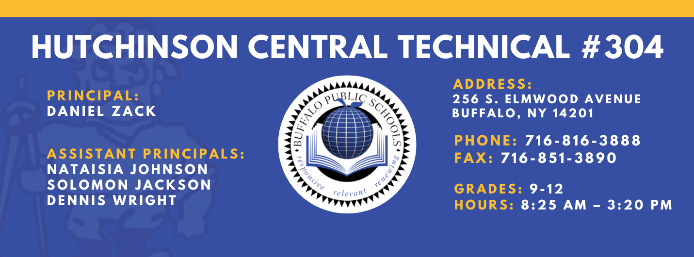 HUTCHINSON CENTRAL TECHNICAL #304  PRINCIPAL:  DANIEL ZACK  ASSISTANT PRINCIPALS:  Nataisia Johnson SOLOMON JACKSON  DENNIS WRIGHT  reletrant  ADDRESS:  256 S. ELMWOOD AVENUE  BUFFALO, NY 14201  PHONE:  716-816-3888  FAX: 716-851-3890  GRADES: 9-12  HOURS: 8:25 AM - 3:20 PM 