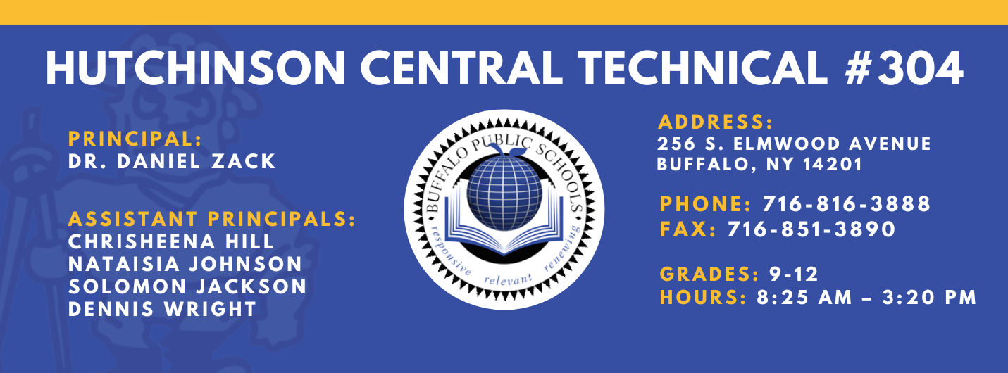 HUTCHINSON CENTRAL TECHNICAL #304  PRINCIPAL:  Dr. DANIEL ZACK  ASSISTANT PRINCIPALS:  Chrisheena Hill,Nataisia Johnson SOLOMON JACKSON  DENNIS WRIGHT  reletrant  ADDRESS:  256 S. ELMWOOD AVENUE  BUFFALO, NY 14201  PHONE:  716-816-3888  FAX: 716-851-3890  GRADES: 9-12  HOURS: 8:25 AM - 3:20 PM 