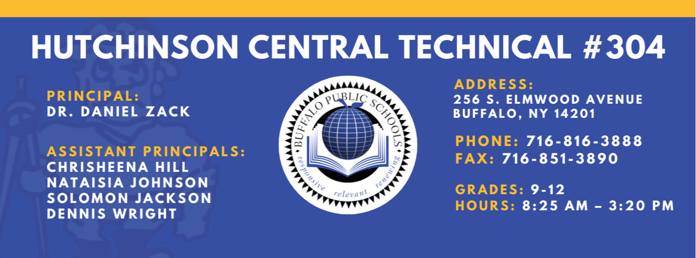 HUTCHINSON CENTRAL TECHNICAL #304  PRINCIPAL:  Dr. DANIEL ZACK  ASSISTANT PRINCIPALS:  Jamie Barden, Nataisia Johnson SOLOMON JACKSON  DENNIS WRIGHT  reletrant  ADDRESS:  256 S. ELMWOOD AVENUE  BUFFALO, NY 14201  PHONE:  716-816-3888  FAX: 716-851-3890  GRADES: 9-12  HOURS: 8:25 AM - 3:20 PM 
