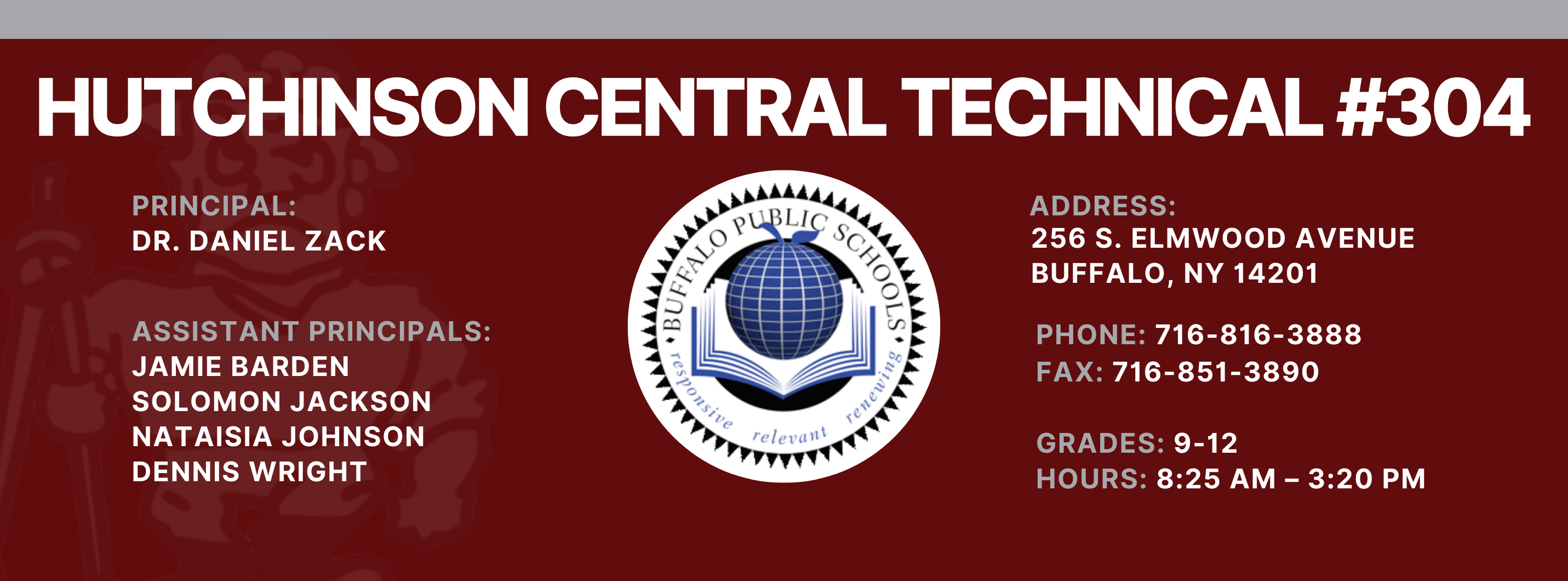 HUTCHINSON CENTRAL TECHNICAL #304  PRINCIPAL:  Dr. DANIEL ZACK  ASSISTANT PRINCIPALS:  Jamie Barden, Nataisia Johnson SOLOMON JACKSON  DENNIS WRIGHT  reletrant  ADDRESS:  256 S. ELMWOOD AVENUE  BUFFALO, NY 14201  PHONE:  716-816-3888  FAX: 716-851-3890  GRADES: 9-12  HOURS: 8:25 AM - 3:20 PM 