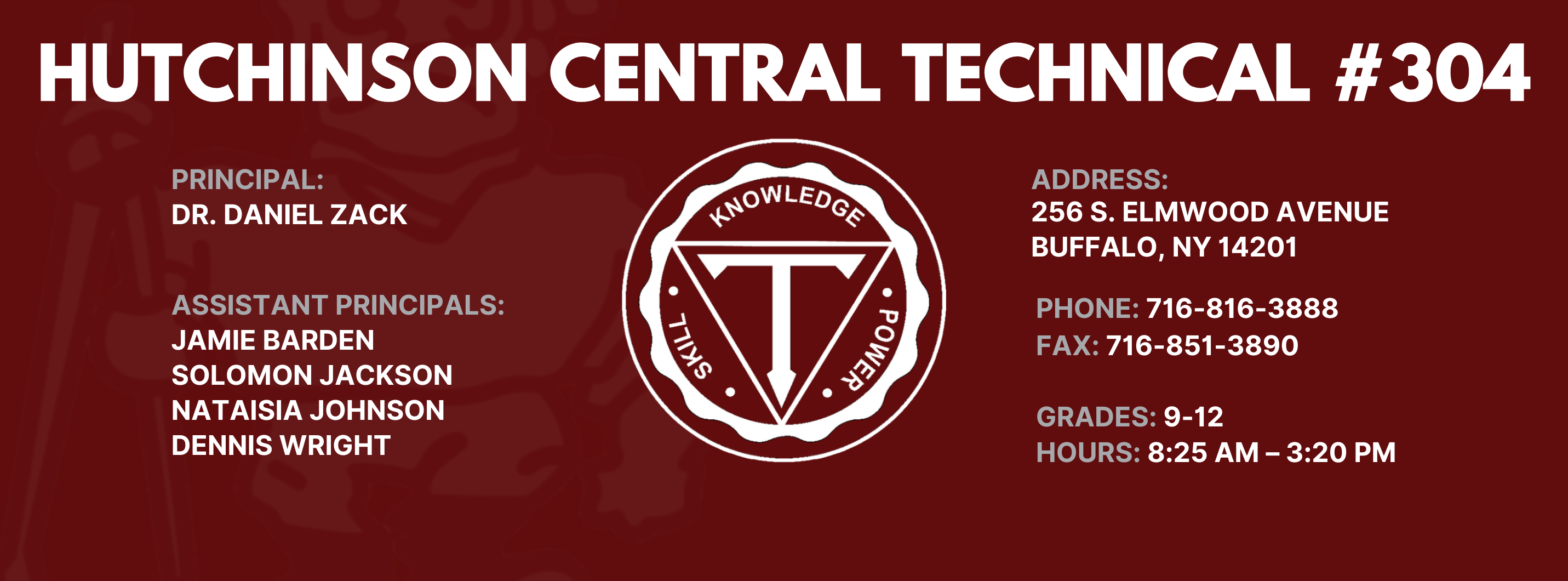 HUTCHINSON CENTRAL TECHNICAL #304  PRINCIPAL:  Dr. DANIEL ZACK  ASSISTANT PRINCIPALS:  Jamie Barden, Nataisia Johnson SOLOMON JACKSON  DENNIS WRIGHT  reletrant  ADDRESS:  256 S. ELMWOOD AVENUE  BUFFALO, NY 14201  PHONE:  716-816-3888  FAX: 716-851-3890  GRADES: 9-12  HOURS: 8:25 AM - 3:20 PM 