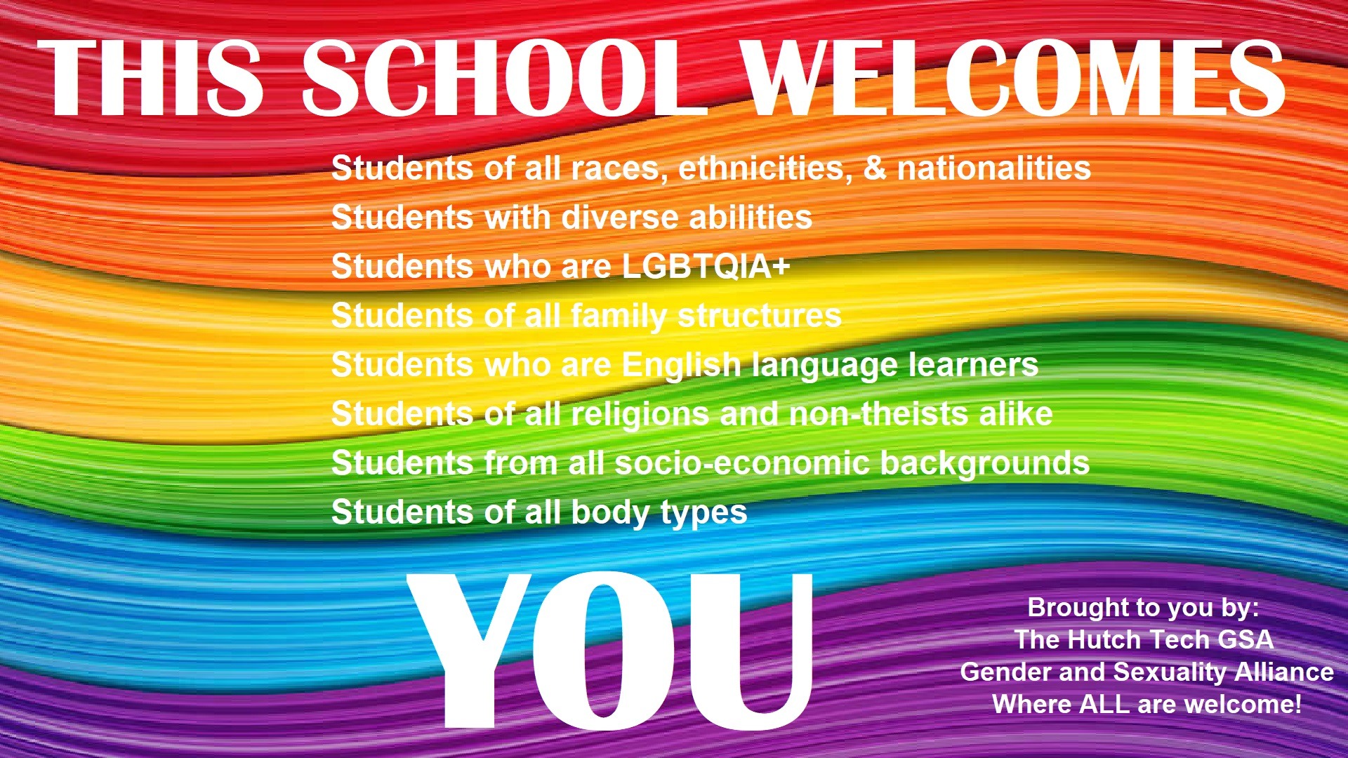 THIS SCHOOL WELCOMES Students of all races, ethnicities, & nationalities Students with diverse abilities Students who are LGBTQIA+ Students of all family structures Students who are English language learners Students of all religions and non-theists alike Students from all socio-economic backgrounds Students of all body types YOU Brought to you by: The Hutch Tech GSA Gender and Sexuality Alliance Where ALL are welcome!