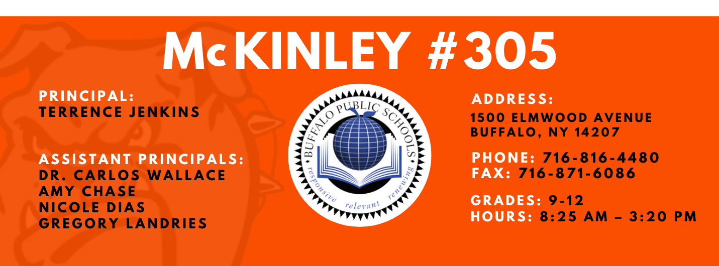 McKinley #305 Principal Terrence Jenkins Assistant Principals: Dr. Carlos Wallace Amy Chase Nicole Dias Gregory Landries Address: 1500 Elmwood Avenue Buffalo New York 14207 Phone: 716-816-4480 Fax: 716-871-6086 Grades 9-12 Hours: 8:15 AM - 3:20 PM