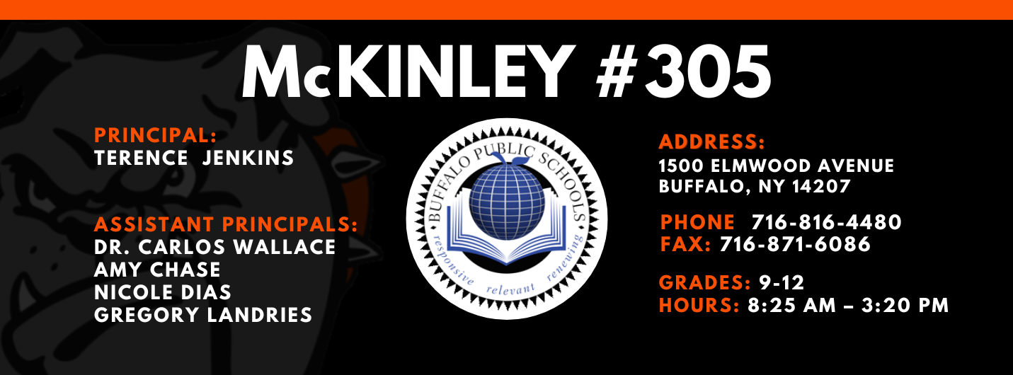McKinley #305 Principal Terrence Jenkins Assistant Principals: Dr. Carlos Wallace Amy Chase Nicole Dias Gregory Landries Address: 1500 Elmwood Avenue Buffalo New York 14207 Phone: 716-816-4480 Fax: 716-871-6086 Grades 9-12 Hours: 8:15 AM - 3:20 PM