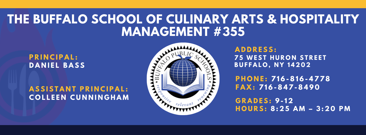 The Buffalo school of culinary art and hospitality Principal Daniel Bass, Assistant Principal: Colleen Cunningham, Address: 75 West Huron Street Buffalo, NY 14202. Phone: 716-816-4778. Fax: 716-847-8490, Grades: 9-12, Hours: 8:25 am  - 3:20 PM