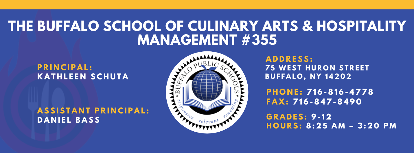 The Buffalo school of culinary art and hospitality Principal Kathleen Schuta Assistant Principals: Daniel Bass,  Address: 75 West Huron Street Buffalo, NY 14202. Phone: 716-816-4778. Fax: 716-847-8490, Grades: 9-12, Hours: 8:25 am  - 3:20 PM