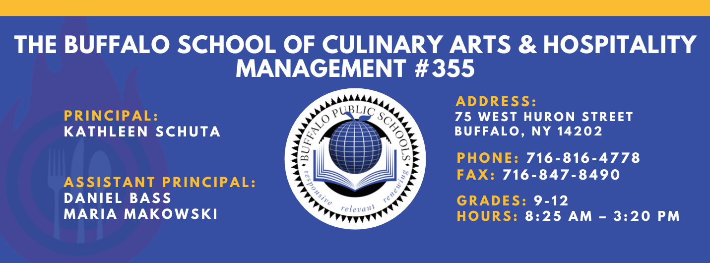 The Buffalo school of culinary art and hospitality Principal Kathleen Schuta Assistant Principals: Daniel Bass, Maria Makowski   Address: 75 West Huron Street Buffalo, NY 14202. Phone: 716-816-4778. Fax: 716-847-8490, Grades: 9-12, Hours: 8:25 am  - 3:20 PM