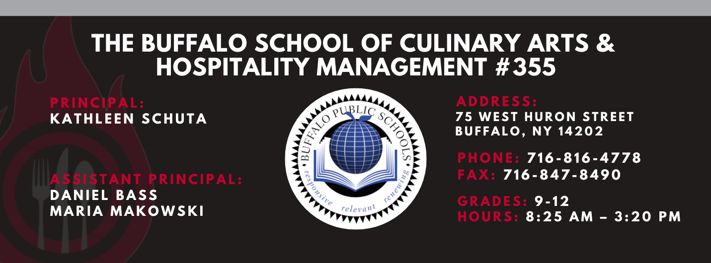 The Buffalo school of culinary art and hospitality Principal Kathleen Schuta Assistant Principals: Daniel Bass, Maria Makowski   Address: 75 West Huron Street Buffalo, NY 14202. Phone: 716-816-4778. Fax: 716-847-8490, Grades: 9-12, Hours: 8:25 am  - 3:20 PM